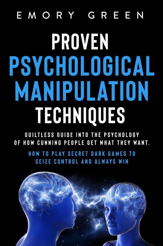 Proven Psychological Manipulation Techniques: Guiltless Guide into the Psychology of How Cunning People Get What They Want. How to Play Secret Dark Games to Seize Control and Always Win