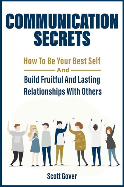 Communication Secrets: How To Be Your Best Self And Build Fruitful And Lasting Relationships With Others