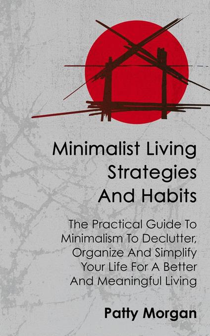 Minimalist Living Strategies and Habits: The Practical Guide To Minimalism To Declutter, Organize And Simplify Your Life For A Better And Meaningful Living