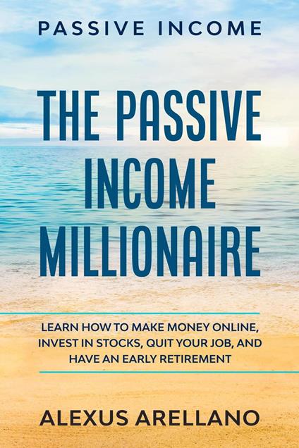 Passive Income: The Passive Income Millionaire: Learn How To Make Money Online, Invest In Stocks, Quit Your Job, and Have an Early Retirement