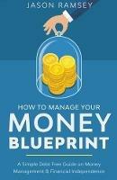 How To Manage Your Money Blueprint A Simple Debt Free Guide On Money Management & Financial Independence - Jason Ramsey - cover