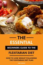 The Essential Beginners Guide to the Flexitarian Diet: How to Lose Weight Following the Flexitarian Diet Plan