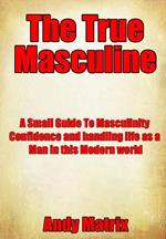 The True Masculine: A Small Guide To Masculinity, Confidence and handling life as a man in this modern world.