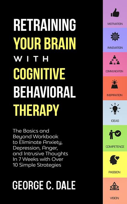 Retraining Your Brain with Cognitive Behavioral Therapy: The Basics and Beyond Workbook to Eliminate Anxiety, Depression, Anger, and Intrusive Thoughts In 7 Weeks with Over 10 Simple Strategies