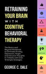 Retraining Your Brain with Cognitive Behavioral Therapy: The Basics and Beyond Workbook to Eliminate Anxiety, Depression, Anger, and Intrusive Thoughts In 7 Weeks with Over 10 Simple Strategies