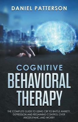 Cognitive Behavioral Therapy: The Complete Guide to Using CBT to Battle Anxiety, Depression and Regaining Control over Anger. - Daniel Patterson - cover
