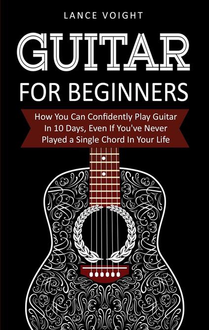 Guitar for Beginners: How You Can Confidently Play Guitar In 10 Days, Even If You've Never Played a Single Chord In Your Life