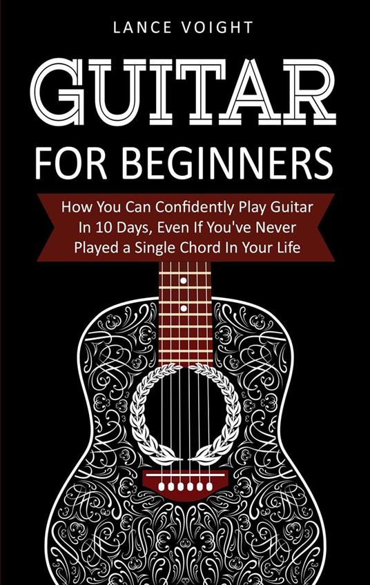 Guitar for Beginners: How You Can Confidently Play Guitar In 10 Days, Even If You've Never Played a Single Chord In Your Life