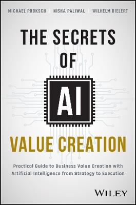 The Secrets of AI Value Creation: A Practical Guide to Business Value Creation with Artificial Intelligence from Strategy to Execution - Michael Proksch,Nisha Paliwal,Wilhelm Bielert - cover