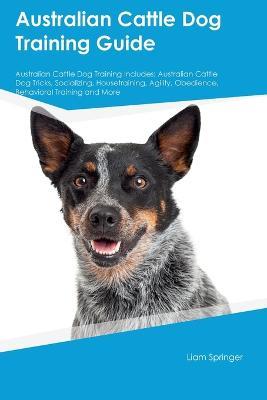 Australian Cattle Dog Training Guide Australian Cattle Dog Training Includes: Australian Cattle Dog Tricks, Socializing, Housetraining, Agility, Obedience, Behavioral Training, and More - Liam Springer - cover