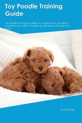 Toy Poodle Training Guide Toy Poodle Training Includes: Toy Poodle Tricks, Socializing, Housetraining, Agility, Obedience, Behavioral Training, and More - Evan Piper - cover