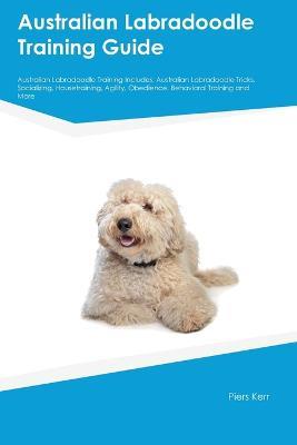 Australian Labradoodle Training Guide Australian Labradoodle Training Includes: Australian Labradoodle Tricks, Socializing, Housetraining, Agility, Obedience, Behavioral Training, and More - Piers Kerr - cover
