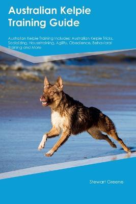 Australian Kelpie Training Guide Australian Kelpie Training Includes: Australian Kelpie Tricks, Socializing, Housetraining, Agility, Obedience, Behavioral Training, and More - Stewart Green - cover