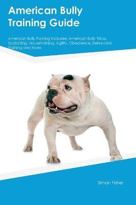 American Bully Training Guide American Bully Training Includes: American Bully Tricks, Socializing, Housetraining, Agility, Obedience, Behavioral Training, and More - Simon Fisher - cover