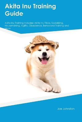 Akita Inu Training Guide Akita Inu Training Includes: Akita Inu Tricks, Socializing, Housetraining, Agility, Obedience, Behavioral Training, and More - Joe Johnston - cover