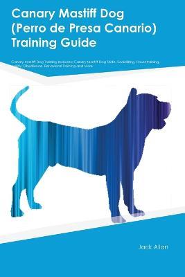Canary Mastiff Dog (Perro de Presa Canario) Training Guide Canary Mastiff Dog Training Includes: Canary Mastiff Dog Tricks, Socializing, Housetraining, Agility, Obedience, Behavioral Training, and More - Jack Allen - cover