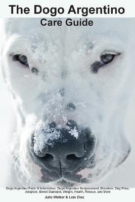 The Dogo Argentino Care Guide. Dogo Argentino Facts & Information: Dogo Argentino Temperament, Breeders, Dog Price, Adoption, Breed Standard, Weight, Health, Rescue, and More - Julie Walker - cover