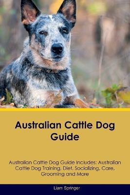 Australian Cattle Dog Guide Australian Cattle Dog Guide Includes: Australian Cattle Dog Training, Diet, Socializing, Care, Grooming, Breeding and More - Liam Springer - cover