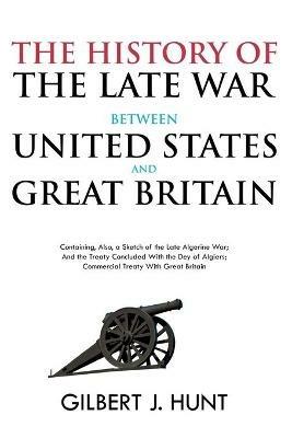 The History of the Late War Between the United States and Great Britain: Containing, Also, a Sketch of the Late Algerine War; And the Treaty Concluded With the Dey of Algiers; Commercial Treaty With Great Britain - Gilbert Hunt - cover