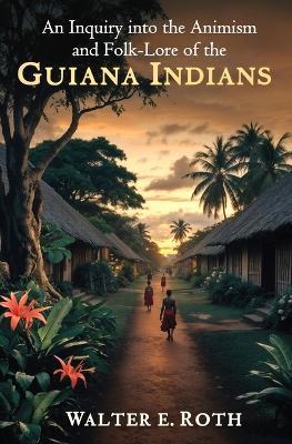An Inquiry into the Animism and Folk-Lore of the Guiana Indians - Walter E Roth - cover