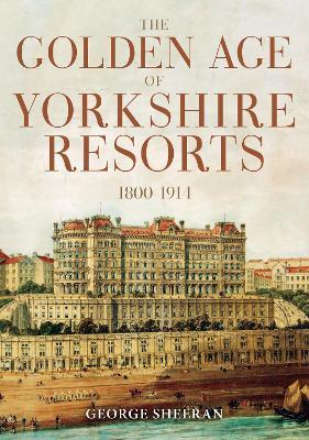 The Golden Age of Yorkshire Resorts 1800-1914 - George Sheeran - cover