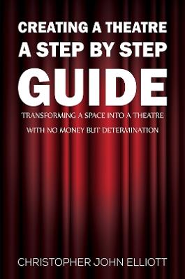 Creating a Theatre – A Step by Step Guide: Transforming a space into a theatre with no money but determination - Christopher John Elliott - cover