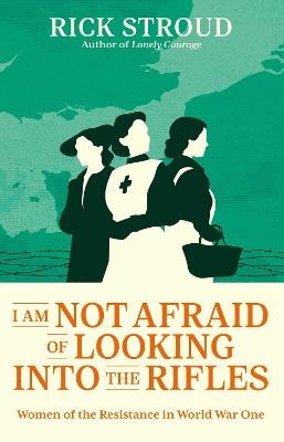 I Am Not Afraid of Looking into the Rifles: Women of the Resistance in World War One - Rick Stroud - cover