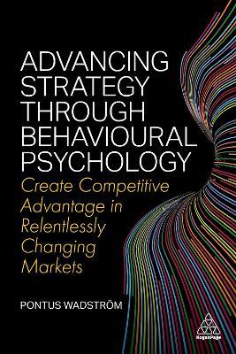 Advancing Strategy through Behavioural Psychology: Create Competitive Advantage in Relentlessly Changing Markets - Pontus Wadstroem - cover
