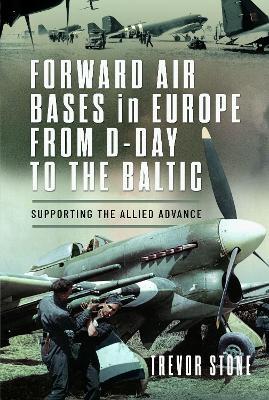 Forward Air Bases in Europe from D-Day to the Baltic: Supporting the Allied Advance - Trevor Stone - cover