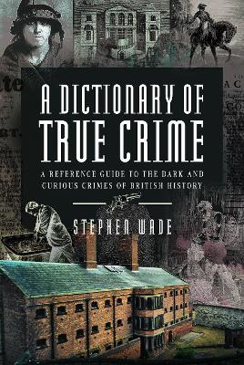 A Dictionary of True Crime: A Reference Guide to the Dark and Curious Crimes of British History - Stephen Wade - cover