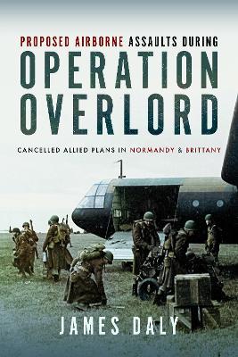 Proposed Airborne Assaults during Operation Overlord: Cancelled Allied Plans in Normandy and Brittany - James Daly - cover