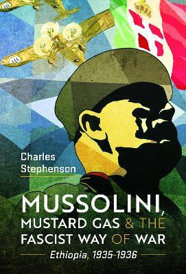 Mussolini, Mustard Gas and the Fascist Way of War: Ethiopia, 1935-1936 - Charles Stephenson - cover