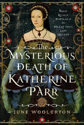 The Mysterious Death of Katherine Parr: What Really Happened to Henry VIII's Last Queen? - June Woolerton - cover
