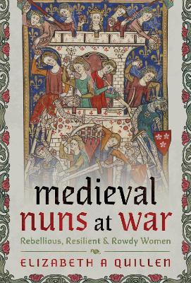 Medieval Nuns at War: Rebellious, Resilient and Rowdy Women - Elizabeth A Quillen - cover