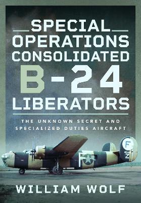 Special Operations Consolidated B-24 Liberators: The Unknown Secret and Specialized Duties Aircraft - William Wolf - cover