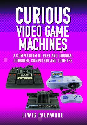 Curious Video Game Machines: A Compendium of Rare and Unusual Consoles, Computers and Coin-Ops - Lewis Packwood - cover