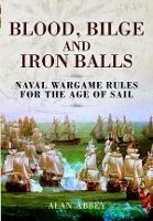 Blood, Bilge and Iron Balls: A Tabletop Game of Naval Battles in the Age of Sail - Alan Abbey - cover