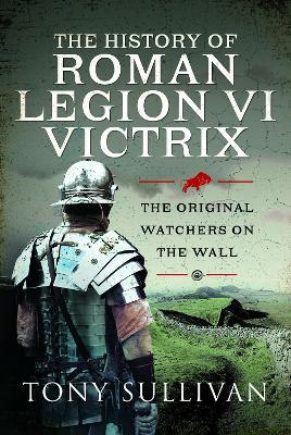 The History of Roman Legion VI Victrix: The Original Watchers on the Wall - Tony Sullivan - cover