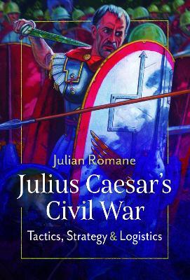 Julius Caesar's Civil War: Tactics, Strategies and Logistics - Julian Romane - cover