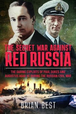 The Secret War Against Red Russia: The Daring Exploits of Paul Dukes and Augustus Agar VC During the Russian Civil War - Brian Best - cover
