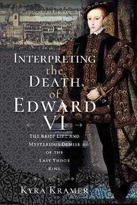 Interpreting the Death of Edward VI: The Life and Mysterious Demise of the Last Tudor King - Kyra Krammer - cover