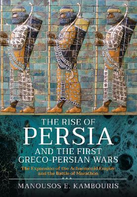 The Rise of Persia and the First Greco-Persian Wars: The Expansion of the Achaemenid Empire and the Battle of Marathon - Manousos E Kambouris - cover