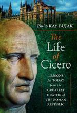 The Life of Cicero: Lessons for Today from the Greatest Orator of the Roman Republic