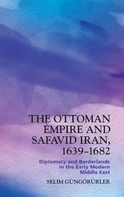 The Ottoman Empire and Safavid Iran, 1639-1682: Diplomacy and Borderlands in the Early Modern Middle East - Selim G?ng?r?rler - cover