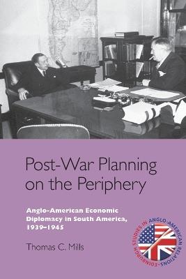 Post-War Planning on the Periphery: Anglo-American Economic Diplomacy in South America, 1939–1945 - Thomas C. Mills - cover