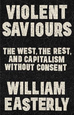 Violent Saviours: The West, the Rest, and Capitalism Without Consent - William Easterly - cover