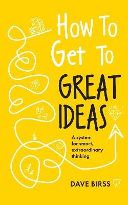 How to Get to Great Ideas: A system for smart, extraordinary thinking - Dave Birss - cover