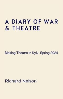 A Diary of War & Theatre: Making Theatre in Kyiv, Spring 2024 - Richard Nelson - cover