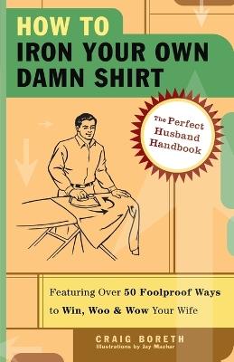 How to Iron Your Own Damn Shirt: The Perfect Husband Handbook Featuring Over 50 Foolproof Ways to Win, Woo & Wow Your Wife - Craig Boreth - cover