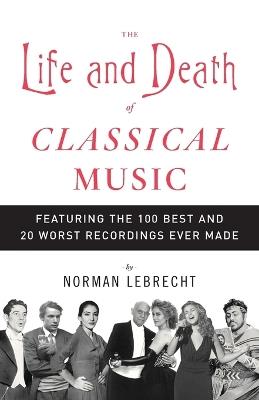 The Life and Death of Classical Music: Featuring the 100 Best and 20 Worst Recordings Ever Made - Norman Lebrecht - cover